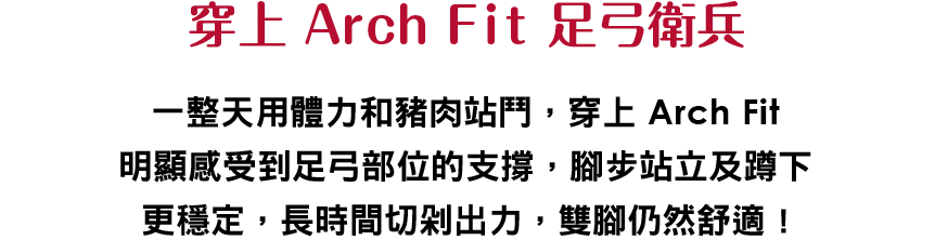 穿上 Arch Fit 足弓衛兵
						    一整天用體力和豬肉站鬥，穿上 Arch Fit明顯感受到足弓部位的支撐，腳步站立及蹲下更穩定，長時間切剁出力，雙腳仍然舒適 !