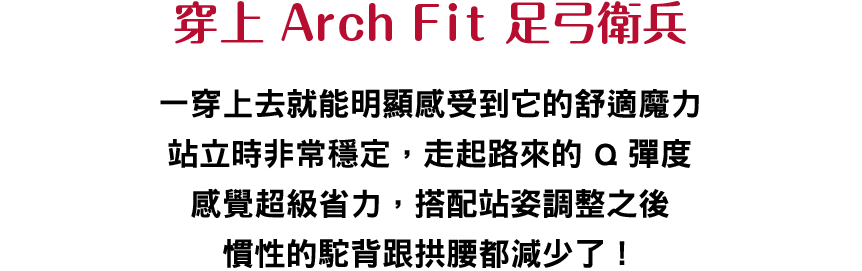 穿上 Arch Fit 足弓衛兵
						    一穿上去就能明顯感受到它的舒適魔力站立時非常穩定，走起路來的 Q 彈度感覺超級省力，搭配站姿調整之後慣性的駝背跟拱腰都減少了！