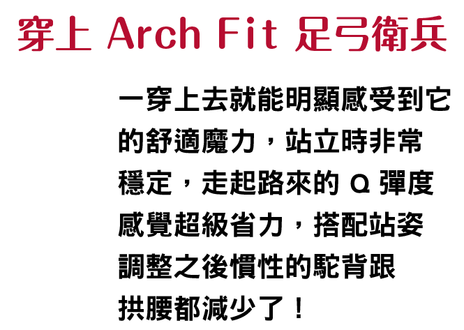 穿上 Arch Fit 足弓衛兵
						    一穿上去就能明顯感受到它的舒適魔力站立時非常穩定，走起路來的 Q 彈度感覺超級省力，搭配站姿調整之後慣性的駝背跟拱腰都減少了！