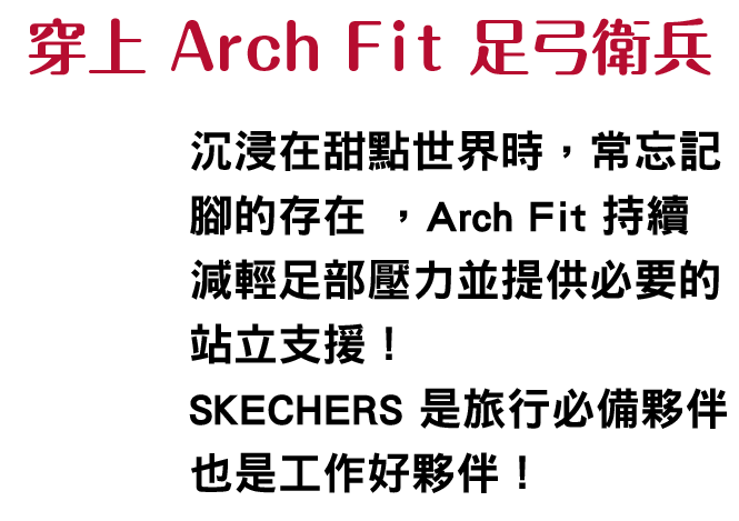 穿上 Arch Fit 足弓衛兵
						    沉浸在甜點世界時，常忘記腳的存在 ; Arch Fit 持續減輕足部壓力並提供必要的站立支援SKECHERS是旅行必備夥伴，也是工作好夥伴！