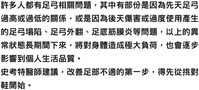 許多人都有足弓相關問題，其中有部份是因為先天足弓過高或過低的關係，或是因為後天傷害或過度使用產生的足弓塌陷、足弓外翻、足底筋膜炎等問題，以上的異常狀態長期間下來，將對身體造成極大負荷，也會逐步影響到個人生活品質。史考特醫師建議，改善足部不適的第一步，得先從挑對鞋開始。