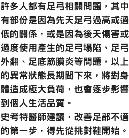 許多人都有足弓相關問題，其中有部份是因為先天足弓過高或過低的關係，或是因為後天傷害或過度使用產生的足弓塌陷、足弓外翻、足底筋膜炎等問題，以上的異常狀態長期間下來，將對身體造成極大負荷，也會逐步影響到個人生活品質。史考特醫師建議，改善足部不適的第一步，得先從挑對鞋開始。