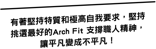 有著堅持特質和極高自我要求，堅持挑選最好的Arch Fit 支撐職人精神讓平凡變成不平凡！